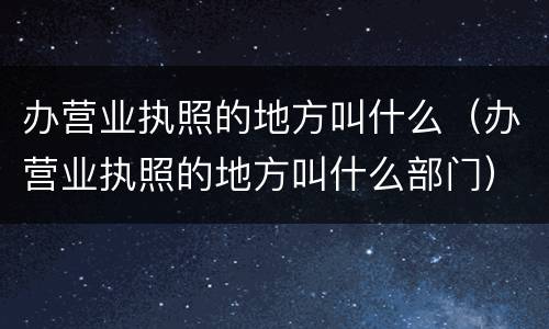 办营业执照的地方叫什么（办营业执照的地方叫什么部门）
