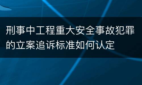 刑事中工程重大安全事故犯罪的立案追诉标准如何认定