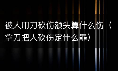 被人用刀砍伤额头算什么伤（拿刀把人砍伤定什么罪）