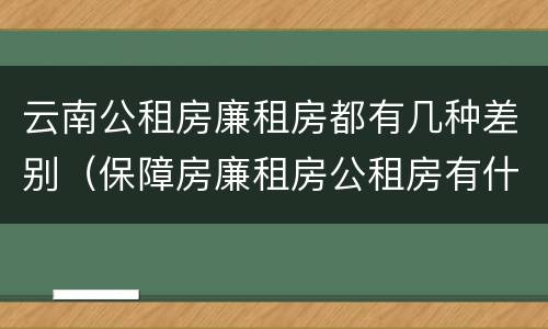 云南公租房廉租房都有几种差别（保障房廉租房公租房有什么区别）