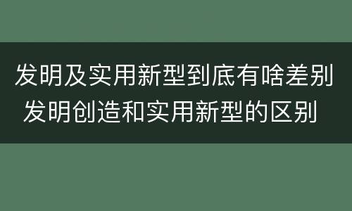 发明及实用新型到底有啥差别 发明创造和实用新型的区别