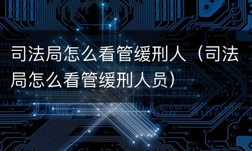 司法局怎么看管缓刑人（司法局怎么看管缓刑人员）