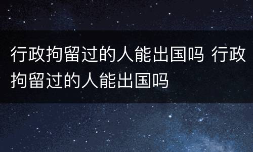 行政拘留过的人能出国吗 行政拘留过的人能出国吗