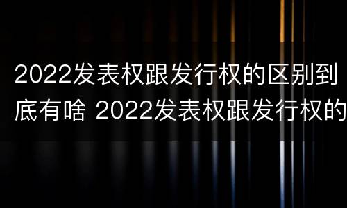 2022发表权跟发行权的区别到底有啥 2022发表权跟发行权的区别到底有啥关系