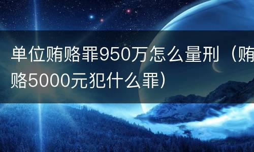 单位贿赂罪950万怎么量刑（贿赂5000元犯什么罪）