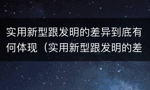 实用新型跟发明的差异到底有何体现（实用新型跟发明的差异到底有何体现呢）