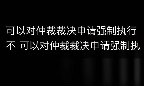 可以对仲裁裁决申请强制执行不 可以对仲裁裁决申请强制执行不执行吗