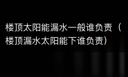 楼顶太阳能漏水一般谁负责（楼顶漏水太阳能下谁负责）