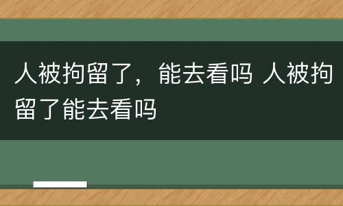 人被拘留了，能去看吗 人被拘留了能去看吗