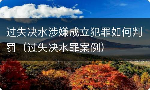 过失决水涉嫌成立犯罪如何判罚（过失决水罪案例）