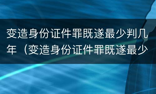 变造身份证件罪既遂最少判几年（变造身份证件罪既遂最少判几年呢）