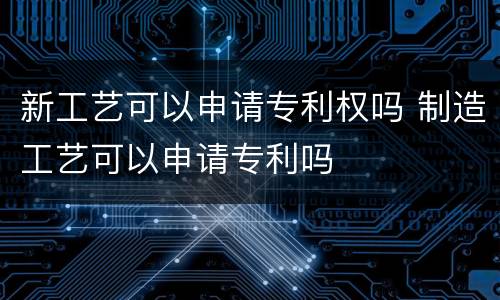 新工艺可以申请专利权吗 制造工艺可以申请专利吗