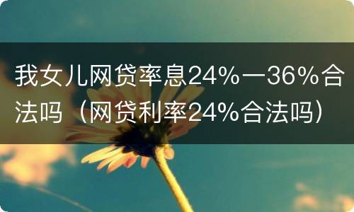 我女儿网贷率息24％一36％合法吗（网贷利率24%合法吗）