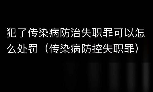 犯了传染病防治失职罪可以怎么处罚（传染病防控失职罪）