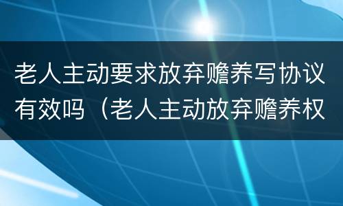 老人主动要求放弃赡养写协议有效吗（老人主动放弃赡养权有效吗）