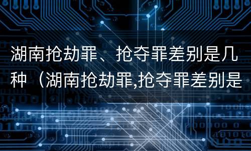 湖南抢劫罪、抢夺罪差别是几种（湖南抢劫罪,抢夺罪差别是几种犯罪行为）