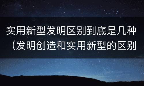 实用新型发明区别到底是几种（发明创造和实用新型的区别）
