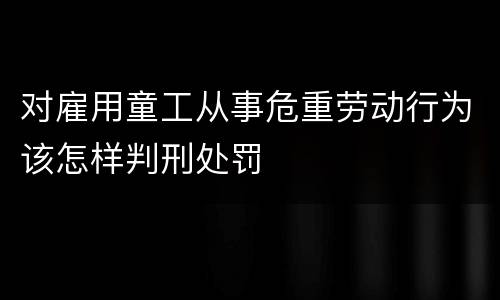 对雇用童工从事危重劳动行为该怎样判刑处罚