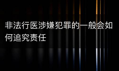 非法行医涉嫌犯罪的一般会如何追究责任