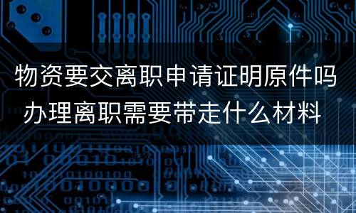 物资要交离职申请证明原件吗 办理离职需要带走什么材料