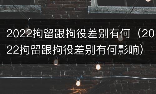 2022拘留跟拘役差别有何（2022拘留跟拘役差别有何影响）