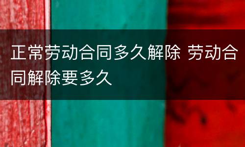 正常劳动合同多久解除 劳动合同解除要多久