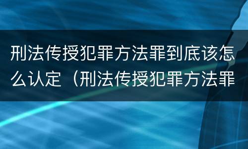 刑法传授犯罪方法罪到底该怎么认定（刑法传授犯罪方法罪到底该怎么认定呢）