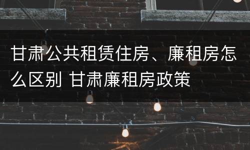 甘肃公共租赁住房、廉租房怎么区别 甘肃廉租房政策