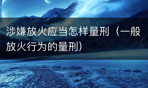 涉嫌放火应当怎样量刑（一般放火行为的量刑）