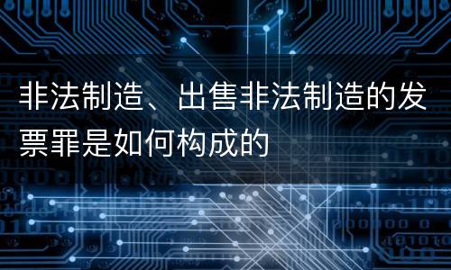 非法制造、出售非法制造的发票罪是如何构成的
