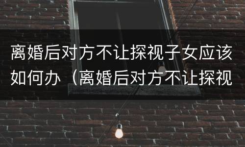 离婚后对方不让探视子女应该如何办（离婚后对方不让探视孩子怎么办）