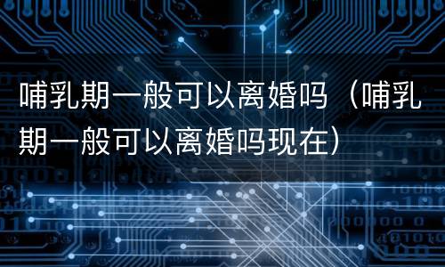 哺乳期一般可以离婚吗（哺乳期一般可以离婚吗现在）
