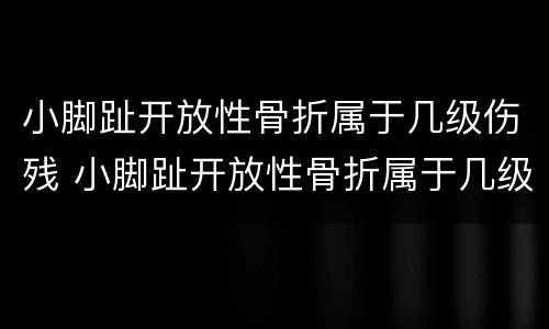 小脚趾开放性骨折属于几级伤残 小脚趾开放性骨折属于几级伤残标准