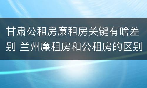 甘肃公租房廉租房关键有啥差别 兰州廉租房和公租房的区别