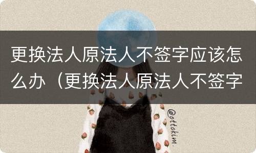 更换法人原法人不签字应该怎么办（更换法人原法人不签字应该怎么办理）
