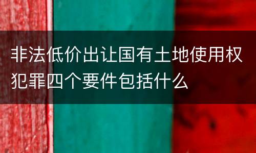 非法低价出让国有土地使用权犯罪四个要件包括什么