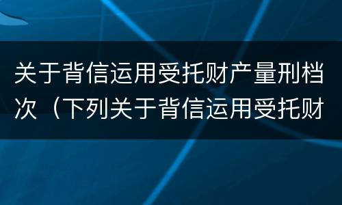 关于背信运用受托财产量刑档次（下列关于背信运用受托财产罪的说法中正确的是）