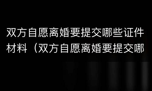 双方自愿离婚要提交哪些证件材料（双方自愿离婚要提交哪些证件材料呢）