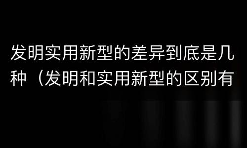 发明实用新型的差异到底是几种（发明和实用新型的区别有）