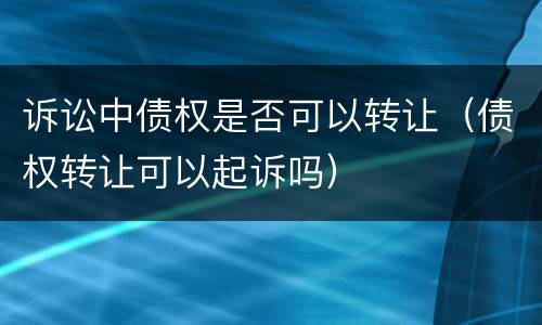 诉讼中债权是否可以转让（债权转让可以起诉吗）