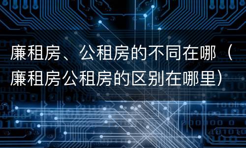 廉租房、公租房的不同在哪（廉租房公租房的区别在哪里）