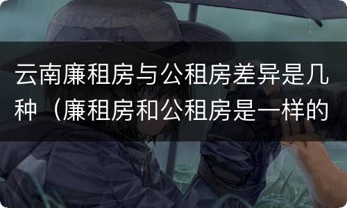 云南廉租房与公租房差异是几种（廉租房和公租房是一样的吗）