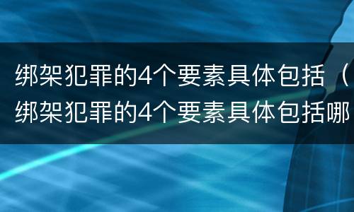 绑架犯罪的4个要素具体包括（绑架犯罪的4个要素具体包括哪些）