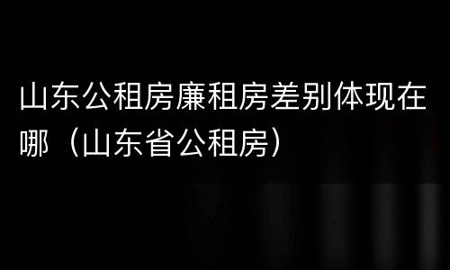 山东公租房廉租房差别体现在哪（山东省公租房）
