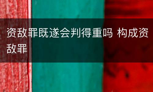 资敌罪既遂会判得重吗 构成资敌罪