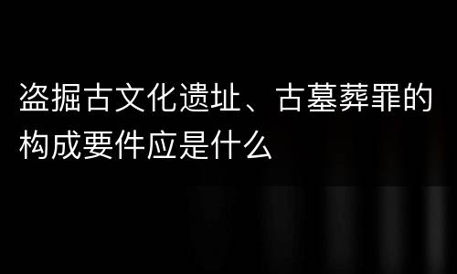 盗掘古文化遗址、古墓葬罪的构成要件应是什么