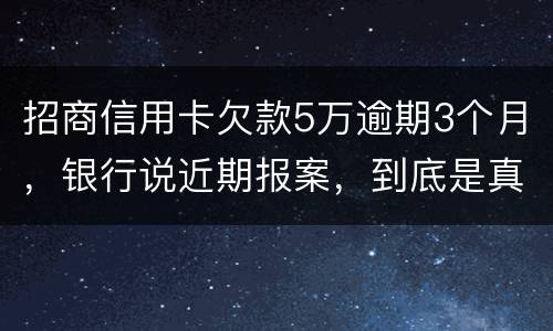 招商信用卡欠款5万逾期3个月，银行说近期报案，到底是真是假