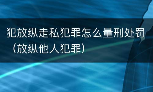 犯放纵走私犯罪怎么量刑处罚（放纵他人犯罪）