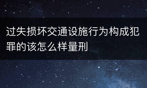 过失损坏交通设施行为构成犯罪的该怎么样量刑