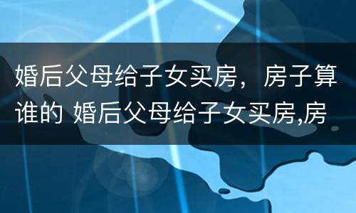 婚后父母给子女买房，房子算谁的 婚后父母给子女买房,房子算谁的财产